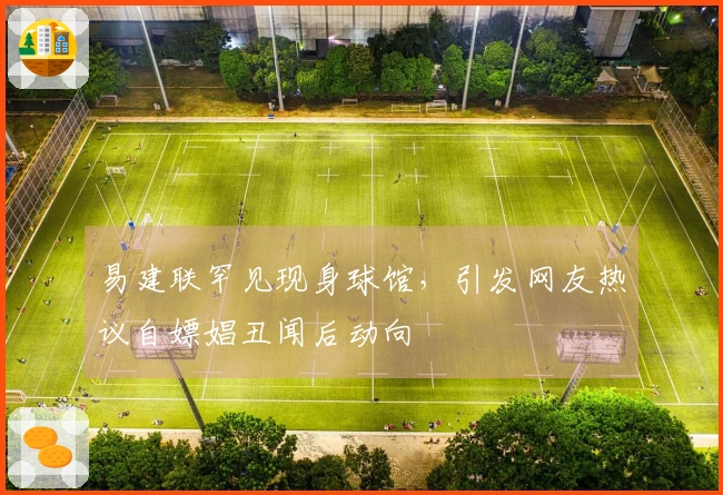 易建联罕见现身球馆，引发网友热议自嫖娼丑闻后动向