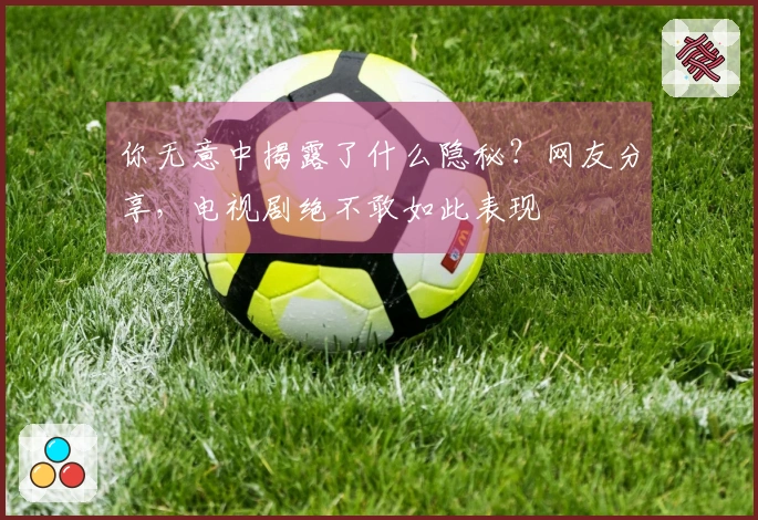 你无意中揭露了什么隐秘？网友分享，电视剧绝不敢如此表现