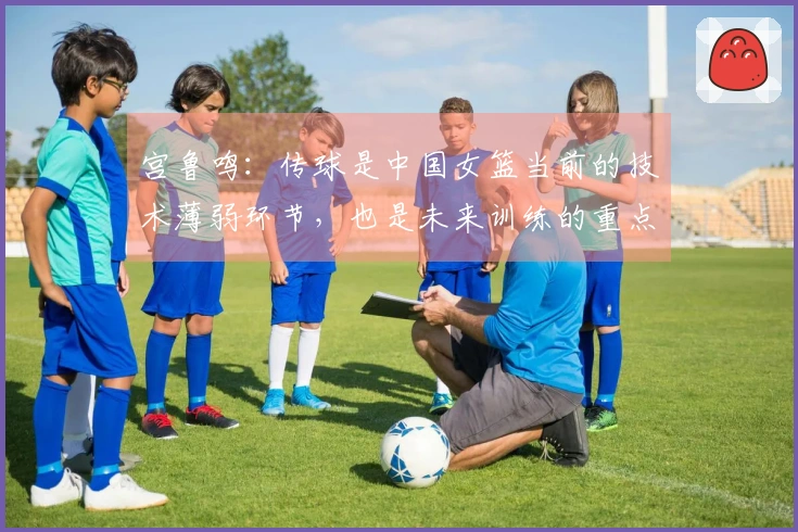 宫鲁鸣：传球是中国女篮当前的技术薄弱环节，也是未来训练的重点