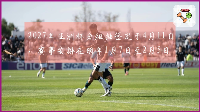 2027年亚洲杯分组抽签定于4月11日，赛事安排在明年1月7日至2月5日进行