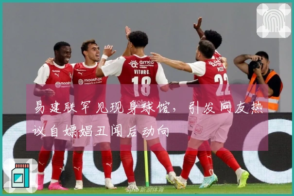 易建联罕见现身球馆，引发网友热议自嫖娼丑闻后动向