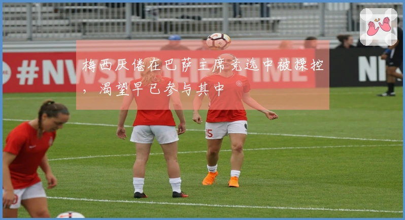 梅西厌倦在巴萨主席竞选中被操控，渴望早已参与其中