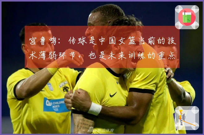 宫鲁鸣：传球是中国女篮当前的技术薄弱环节，也是未来训练的重点