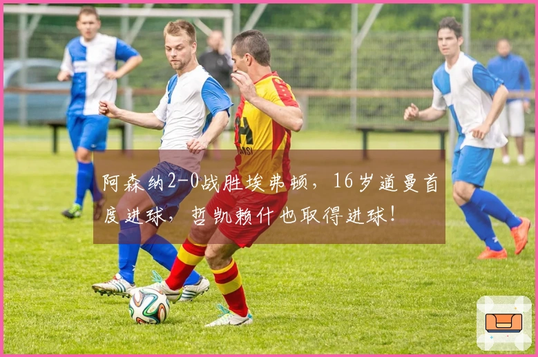 阿森纳2-0战胜埃弗顿，16岁道曼首度进球，哲凯赖什也取得进球！