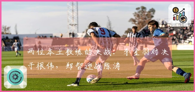 两位本土教练的决战：李金羽对决于根伟，郑智迎战陈涛